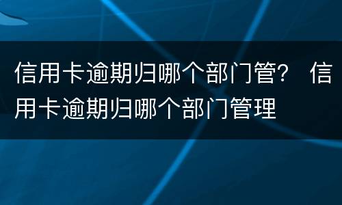 信用卡逾期归哪个部门管？ 信用卡逾期归哪个部门管理