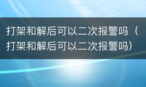 打架和解后可以二次报警吗（打架和解后可以二次报警吗）