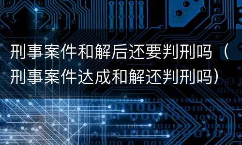 刑事案件和解后还要判刑吗（刑事案件达成和解还判刑吗）