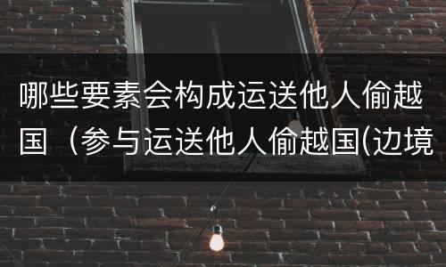 哪些要素会构成运送他人偷越国（参与运送他人偷越国(边境,造成被运送人死亡的）