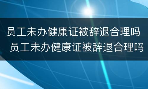 员工未办健康证被辞退合理吗 员工未办健康证被辞退合理吗怎么赔偿