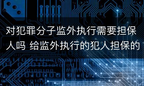 对犯罪分子监外执行需要担保人吗 给监外执行的犯人担保的人有什么责任