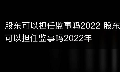 股东可以担任监事吗2022 股东可以担任监事吗2022年