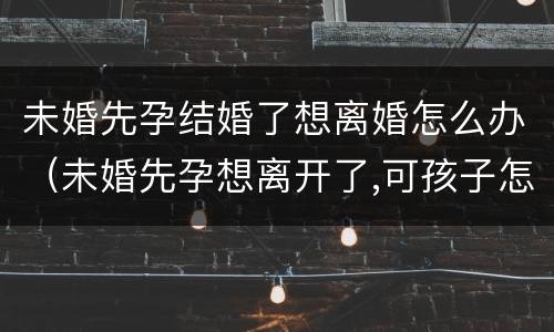 未婚先孕结婚了想离婚怎么办（未婚先孕想离开了,可孩子怎么办）