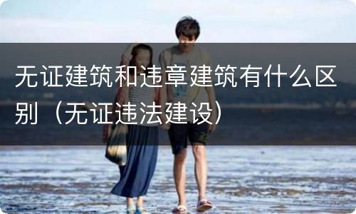 无证建筑和违章建筑有什么区别（无证违法建设）