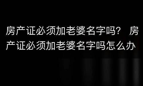 房产证必须加老婆名字吗？ 房产证必须加老婆名字吗怎么办