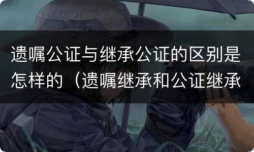 遗嘱公证与继承公证的区别是怎样的（遗嘱继承和公证继承一样吗）
