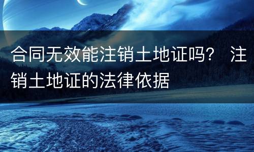 合同无效能注销土地证吗？ 注销土地证的法律依据