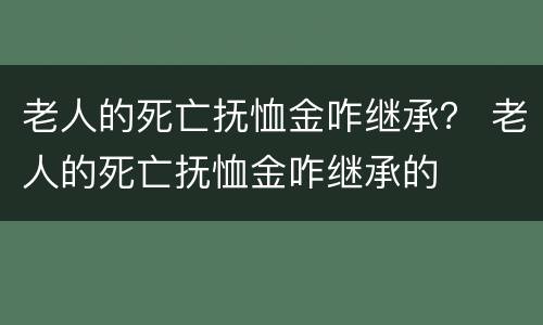 老人的死亡抚恤金咋继承？ 老人的死亡抚恤金咋继承的