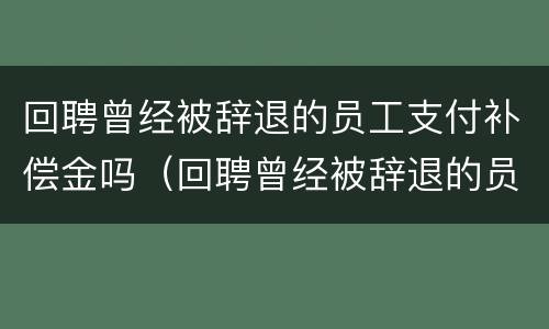 回聘曾经被辞退的员工支付补偿金吗（回聘曾经被辞退的员工支付补偿金吗合法吗）