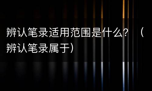 辨认笔录适用范围是什么？（辨认笔录属于）