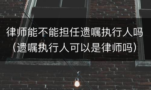 律师能不能担任遗嘱执行人吗（遗嘱执行人可以是律师吗）