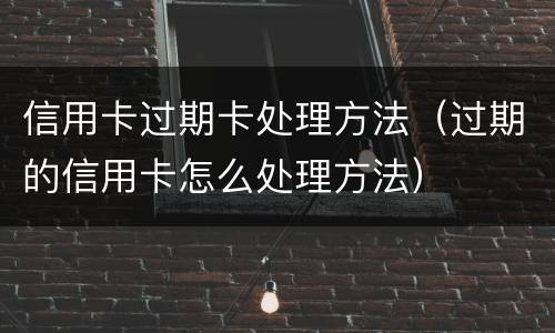 信用卡过期卡处理方法（过期的信用卡怎么处理方法）