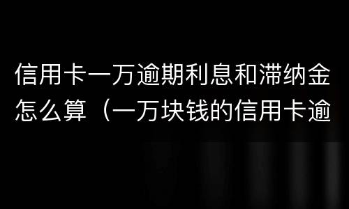 信用卡一万逾期利息和滞纳金怎么算（一万块钱的信用卡逾期的利息怎么算）