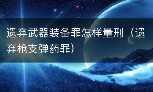 遗弃武器装备罪怎样量刑（遗弃枪支弹药罪）
