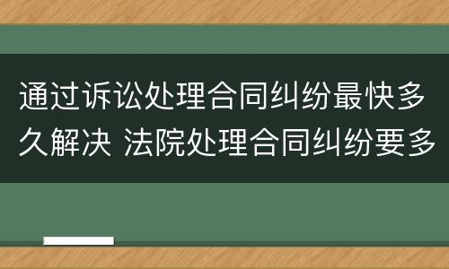 通过诉讼处理合同纠纷最快多久解决 法院处理合同纠纷要多久