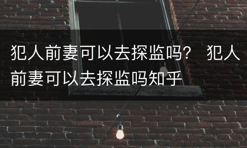 犯人前妻可以去探监吗？ 犯人前妻可以去探监吗知乎