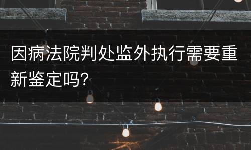 因病法院判处监外执行需要重新鉴定吗？