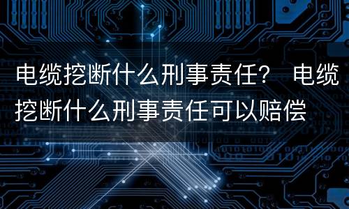 电缆挖断什么刑事责任？ 电缆挖断什么刑事责任可以赔偿