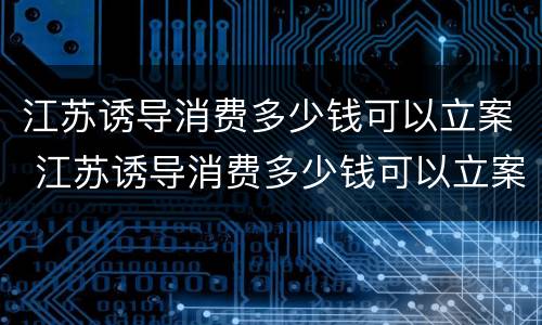 江苏诱导消费多少钱可以立案 江苏诱导消费多少钱可以立案追诉