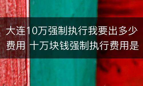 大连10万强制执行我要出多少费用 十万块钱强制执行费用是多少