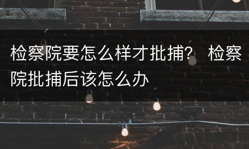 检察院要怎么样才批捕？ 检察院批捕后该怎么办