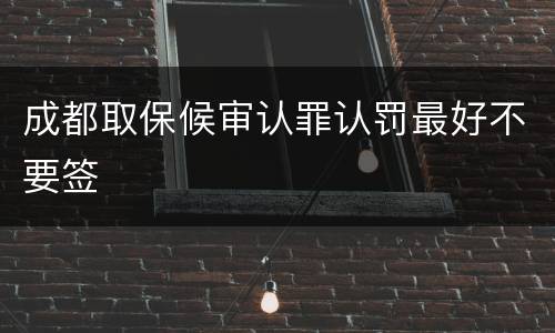 成都取保候审认罪认罚最好不要签