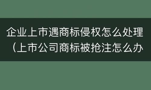 企业上市遇商标侵权怎么处理（上市公司商标被抢注怎么办）