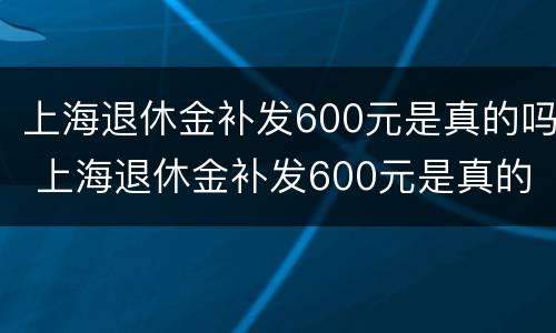 上海退休金补发600元是真的吗 上海退休金补发600元是真的吗还是假的