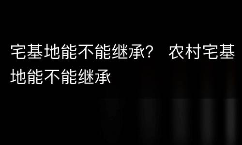 宅基地能不能继承？ 农村宅基地能不能继承