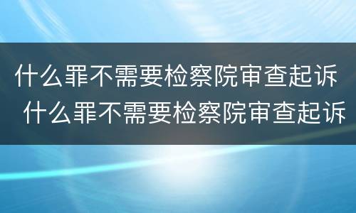 什么罪不需要检察院审查起诉 什么罪不需要检察院审查起诉案件