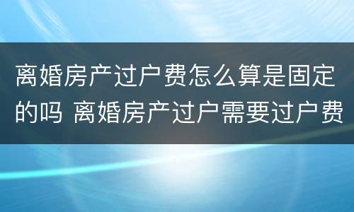 离婚房产过户费怎么算是固定的吗 离婚房产过户需要过户费吗