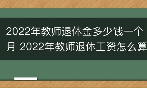 2022年教师退休金多少钱一个月 2022年教师退休工资怎么算
