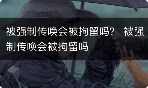 被强制传唤会被拘留吗？ 被强制传唤会被拘留吗