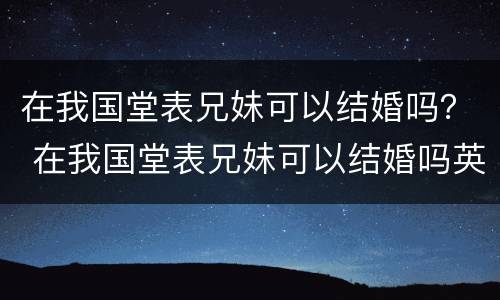 在我国堂表兄妹可以结婚吗？ 在我国堂表兄妹可以结婚吗英语