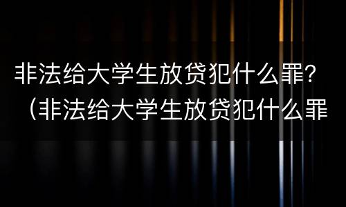 非法给大学生放贷犯什么罪？（非法给大学生放贷犯什么罪名）