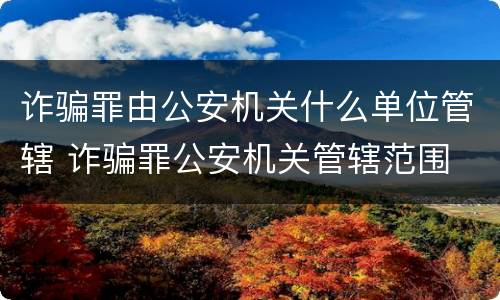 诈骗罪由公安机关什么单位管辖 诈骗罪公安机关管辖范围