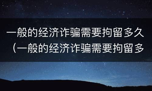 一般的经济诈骗需要拘留多久（一般的经济诈骗需要拘留多久才能判刑）