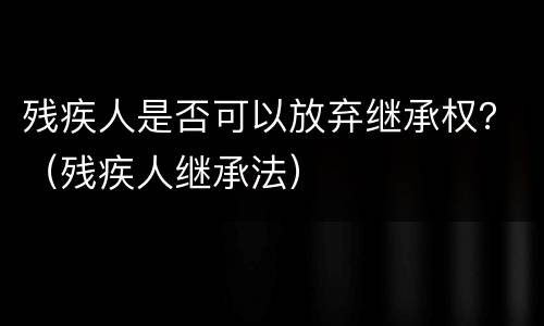 残疾人是否可以放弃继承权？（残疾人继承法）