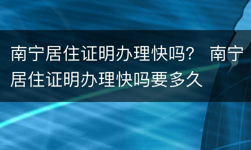南宁居住证明办理快吗？ 南宁居住证明办理快吗要多久
