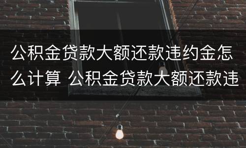 公积金贷款大额还款违约金怎么计算 公积金贷款大额还款违约金怎么计算的