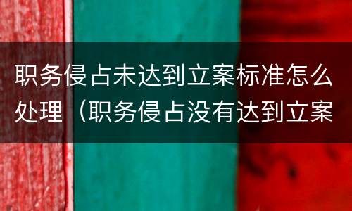 职务侵占未达到立案标准怎么处理（职务侵占没有达到立案标准怎么处理）