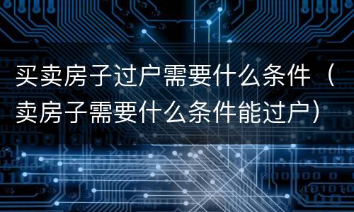 买卖房子过户需要什么条件（卖房子需要什么条件能过户）