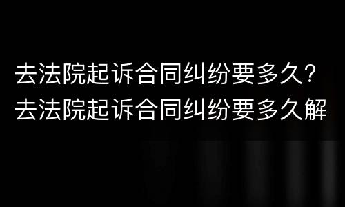 去法院起诉合同纠纷要多久? 去法院起诉合同纠纷要多久解决