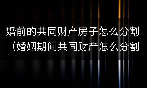 婚前的共同财产房子怎么分割（婚姻期间共同财产怎么分割）