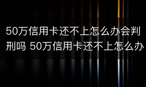 50万信用卡还不上怎么办会判刑吗 50万信用卡还不上怎么办会判刑吗视频