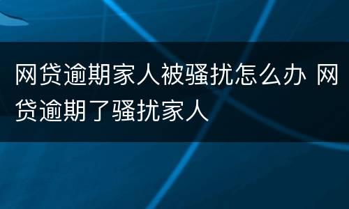 网贷逾期家人被骚扰怎么办 网贷逾期了骚扰家人