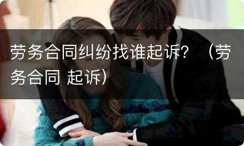 劳务合同纠纷找谁起诉？（劳务合同 起诉）