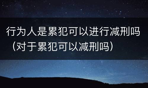 行为人是累犯可以进行减刑吗（对于累犯可以减刑吗）