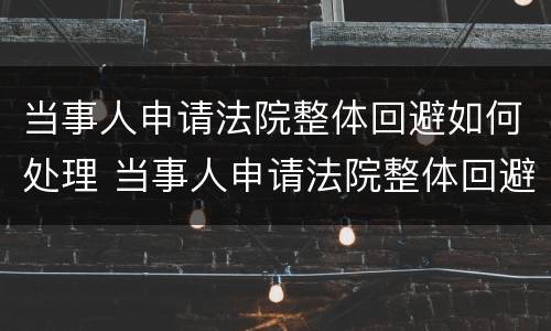 当事人申请法院整体回避如何处理 当事人申请法院整体回避如何处理
